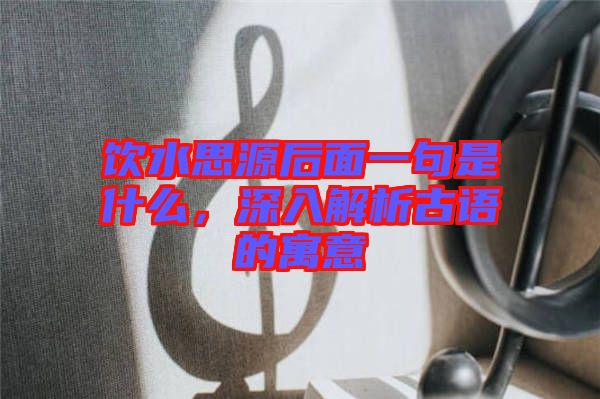 飲水思源后面一句是什么，深入解析古語(yǔ)的寓意