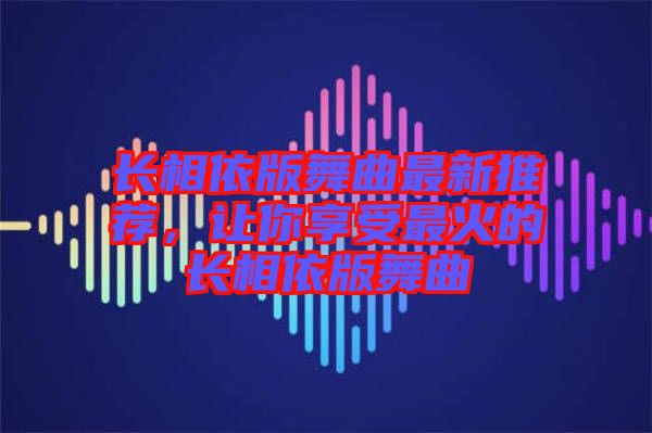 長(zhǎng)相依版舞曲最新推薦，讓你享受最火的長(zhǎng)相依版舞曲