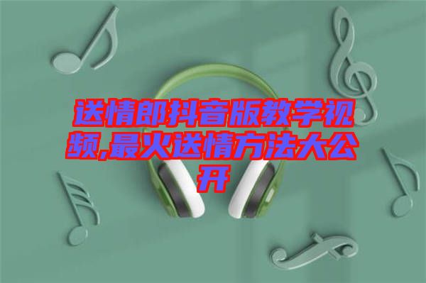 送情郎抖音版教學(xué)視頻,最火送情方法大公開(kāi)