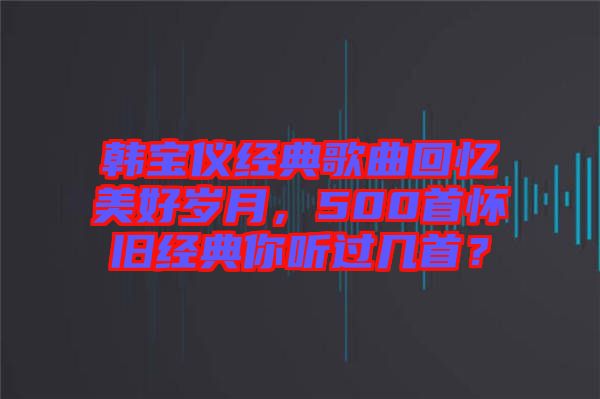 韓寶儀經(jīng)典歌曲回憶美好歲月，500首懷舊經(jīng)典你聽過(guò)幾首？