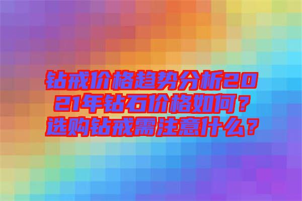 鉆戒價(jià)格趨勢(shì)分析2021年鉆石價(jià)格如何？選購(gòu)鉆戒需注意什么？