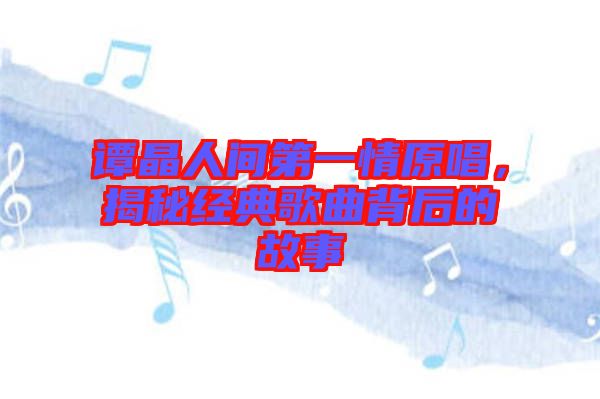 譚晶人間第一情原唱，揭秘經(jīng)典歌曲背后的故事