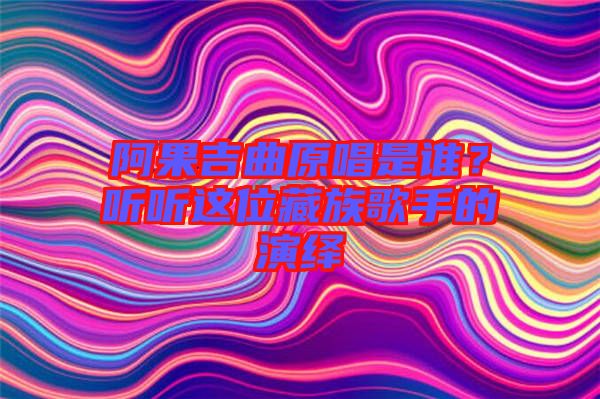 阿果吉曲原唱是誰？聽聽這位藏族歌手的演繹