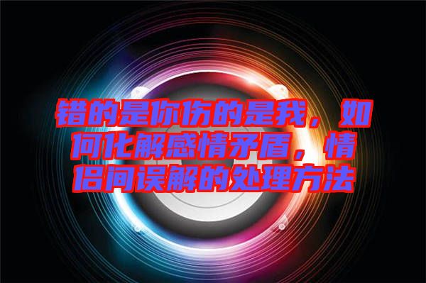 錯(cuò)的是你傷的是我，如何化解感情矛盾，情侶間誤解的處理方法