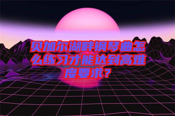 貝加爾湖畔鋼琴曲怎么練習(xí)才能達(dá)到高難度要求？