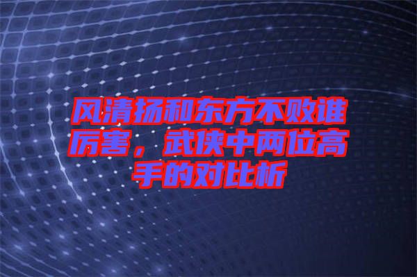 風清揚和東方不敗誰厲害，武俠中兩位高手的對比析