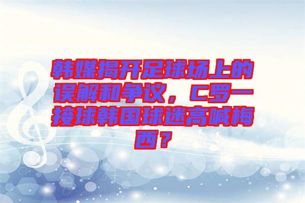 韓媒揭開(kāi)足球場(chǎng)上的誤解和爭(zhēng)議，C羅一接球韓國(guó)球迷高喊梅西？