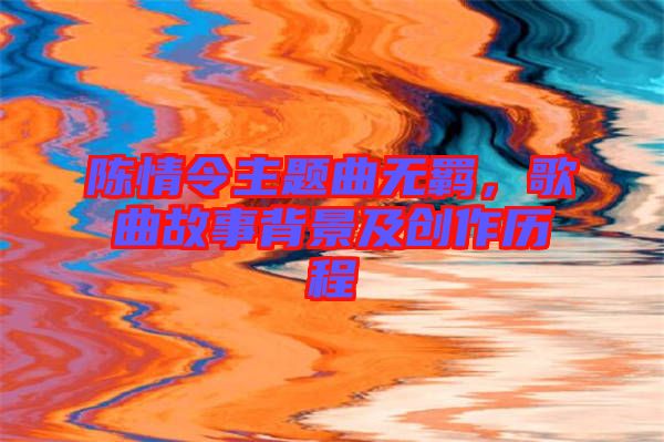 陳情令主題曲無羈，歌曲故事背景及創(chuàng)作歷程