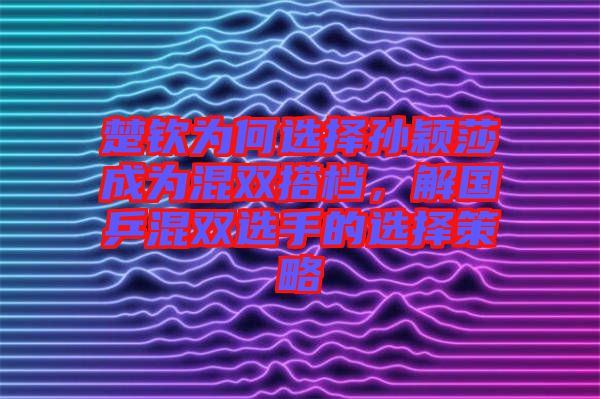 楚欽為何選擇孫穎莎成為混雙搭檔，解國(guó)乒混雙選手的選擇策略