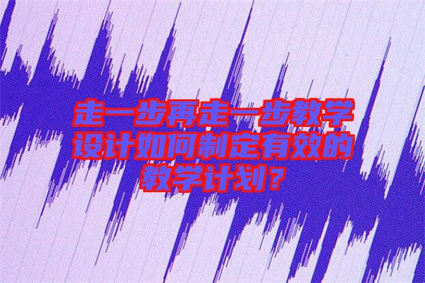 走一步再走一步教學(xué)設(shè)計如何制定有效的教學(xué)計劃？