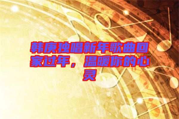 韓庚獨(dú)唱新年歌曲回家過(guò)年，溫暖你的心靈