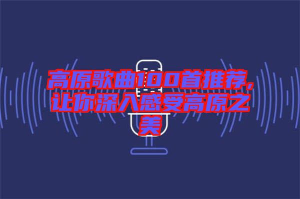 高原歌曲100首推薦,讓你深入感受高原之美