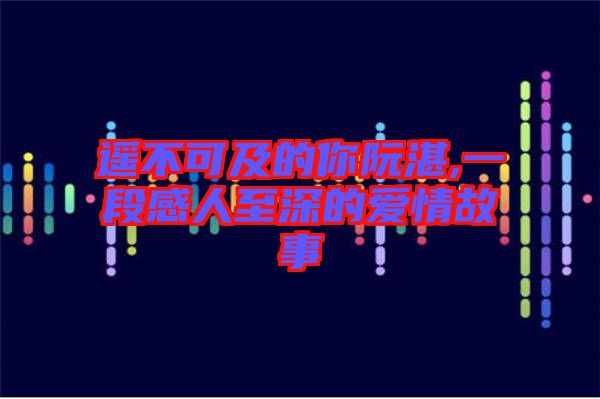 遙不可及的你阮湛,一段感人至深的愛(ài)情故事