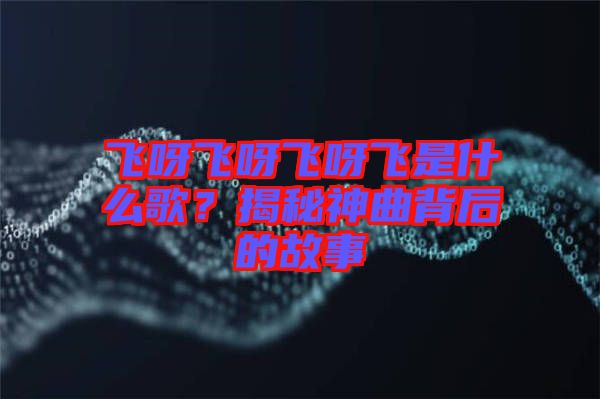 飛呀飛呀飛呀飛是什么歌？揭秘神曲背后的故事