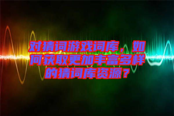 對猜詞游戲詞庫，如何獲取更加豐富多樣的猜詞庫資源？