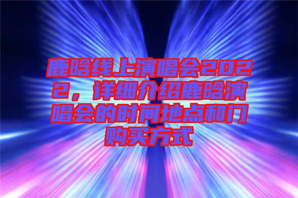 鹿晗線上演唱會(huì)2022，詳細(xì)介紹鹿晗演唱會(huì)的時(shí)間地點(diǎn)和門購買方式