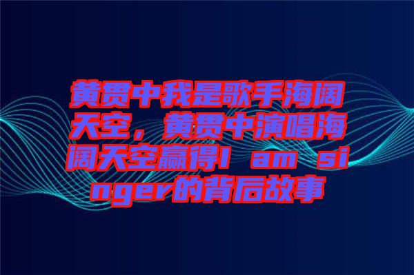 黃貫中我是歌手海闊天空，黃貫中演唱海闊天空贏得I am singer的背后故事