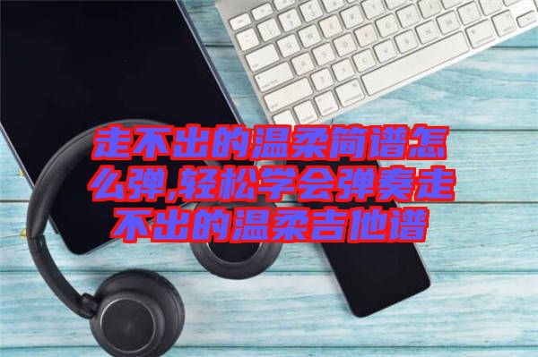 走不出的溫柔簡譜怎么彈,輕松學(xué)會彈奏走不出的溫柔吉他譜