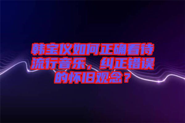 韓寶儀如何正確看待流行音樂(lè)，糾正錯(cuò)誤的懷舊觀念？