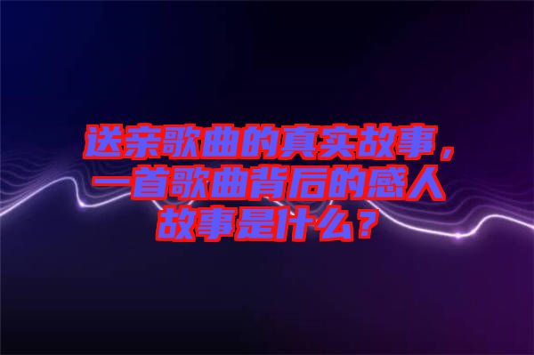 送親歌曲的真實(shí)故事，一首歌曲背后的感人故事是什么？