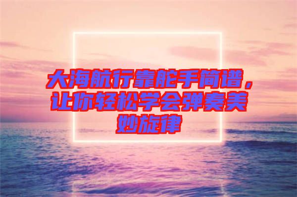 大海航行靠舵手簡譜，讓你輕松學會彈奏美妙旋律