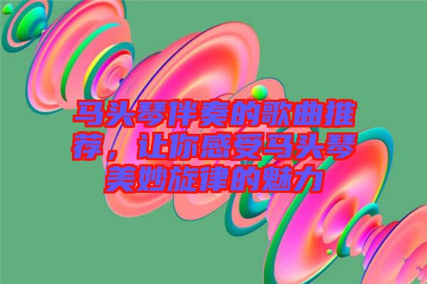 馬頭琴伴奏的歌曲推薦，讓你感受馬頭琴美妙旋律的魅力