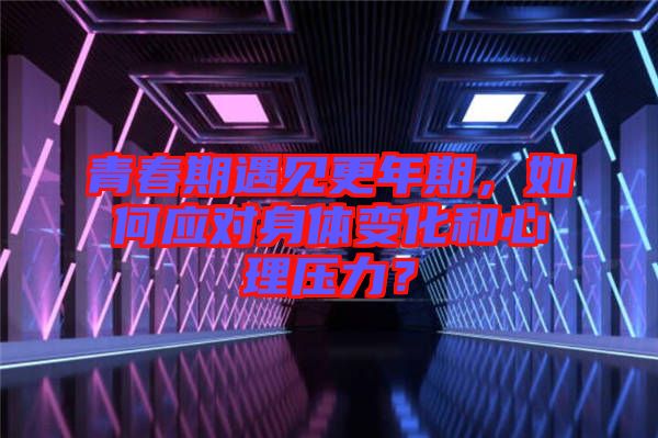 青春期遇見更年期，如何應(yīng)對身體變化和心理壓力？