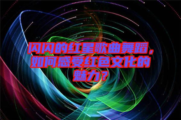 閃閃的紅星歌曲舞蹈，如何感受紅色文化的魅力？