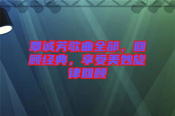 覃誠(chéng)芳歌曲全部，回顧經(jīng)典，享受美妙旋律回顧