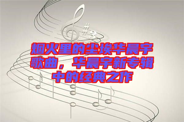 煙火里的塵埃華晨宇歌曲，華晨宇新專(zhuān)輯中的經(jīng)典之作