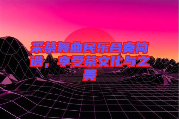 采茶舞曲民樂合奏簡譜，享受茶文化與之美