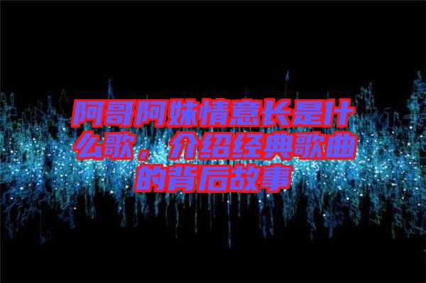 阿哥阿妹情意長是什么歌，介紹經(jīng)典歌曲的背后故事