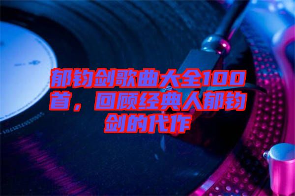 郁鈞劍歌曲大全100首，回顧經(jīng)典人郁鈞劍的代作