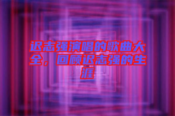 遲志強(qiáng)演唱的歌曲大全，回顧遲志強(qiáng)的生涯