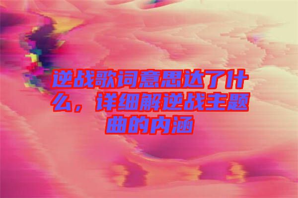 逆戰(zhàn)歌詞意思達(dá)了什么，詳細(xì)解逆戰(zhàn)主題曲的內(nèi)涵