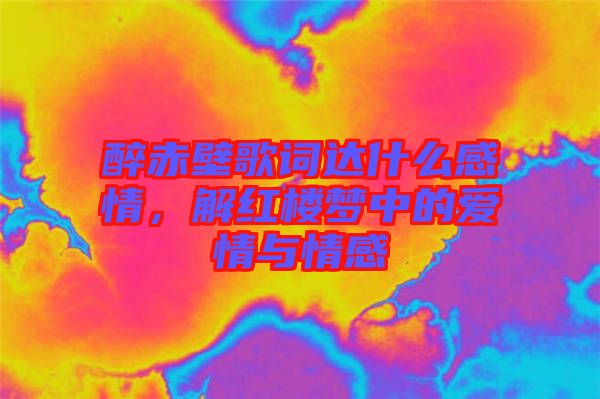 醉赤壁歌詞達什么感情，解紅樓夢中的愛情與情感