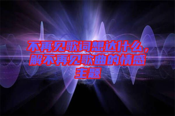 不再見歌詞想達(dá)什么，解不再見歌曲的情感主題