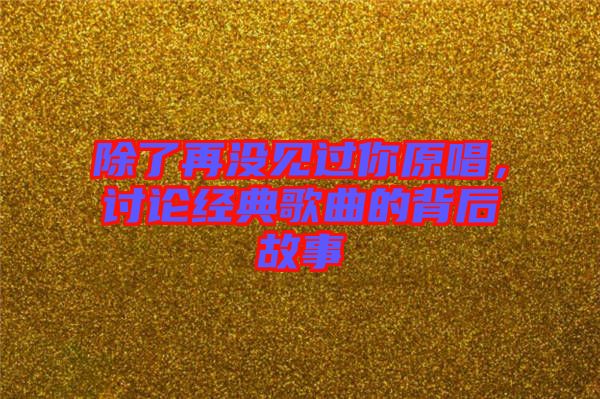 除了再?zèng)]見(jiàn)過(guò)你原唱，討論經(jīng)典歌曲的背后故事