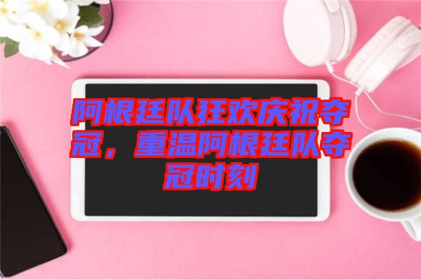 阿根廷隊狂歡慶祝奪冠，重溫阿根廷隊奪冠時刻