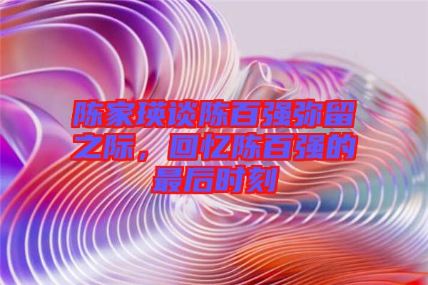 陳家瑛談陳百?gòu)?qiáng)彌留之際，回憶陳百?gòu)?qiáng)的最后時(shí)刻