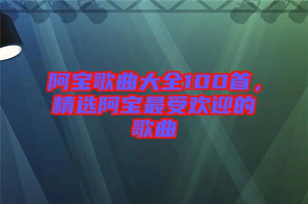 阿寶歌曲大全100首，精選阿寶最受歡迎的歌曲